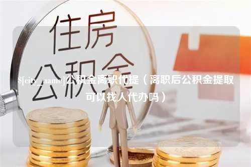 上杭公积金离职代提（离职后公积金提取可以找人代办吗）