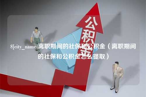 上杭离职期间的社保和公积金（离职期间的社保和公积金怎么提取）