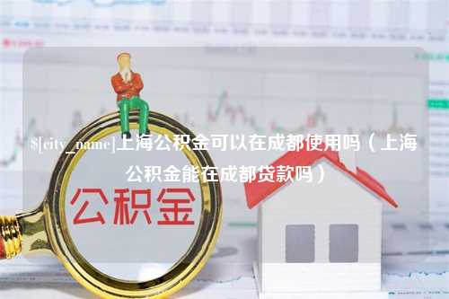 上杭上海公积金可以在成都使用吗（上海公积金能在成都贷款吗）