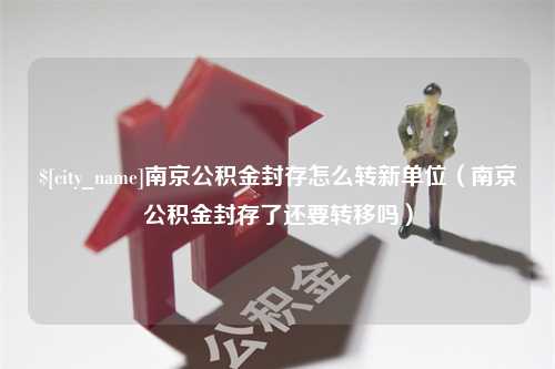 上杭南京公积金封存怎么转新单位（南京公积金封存了还要转移吗）